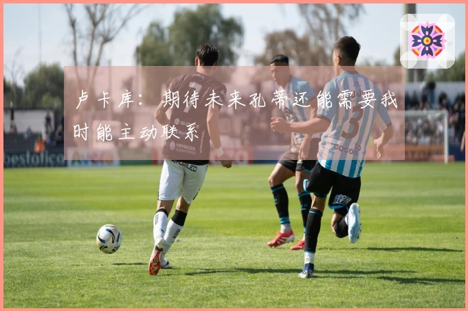 卢卡库：期待未来孔蒂还能需要我时能主动联系